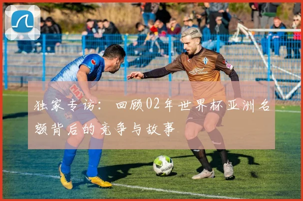 独家专访：回顾02年世界杯亚洲名额背后的竞争与故事