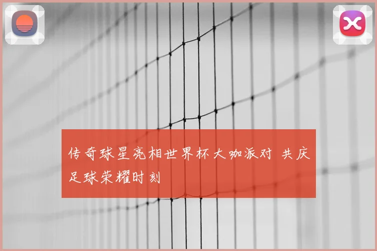 传奇球星亮相世界杯大咖派对 共庆足球荣耀时刻