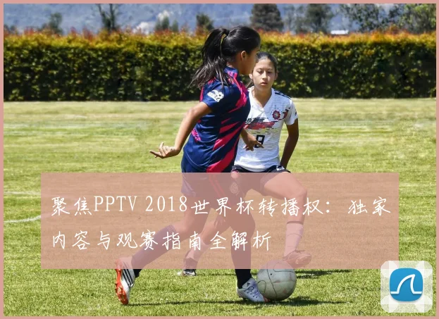 聚焦PPTV 2018世界杯转播权:独家内容与观赛指南全解析