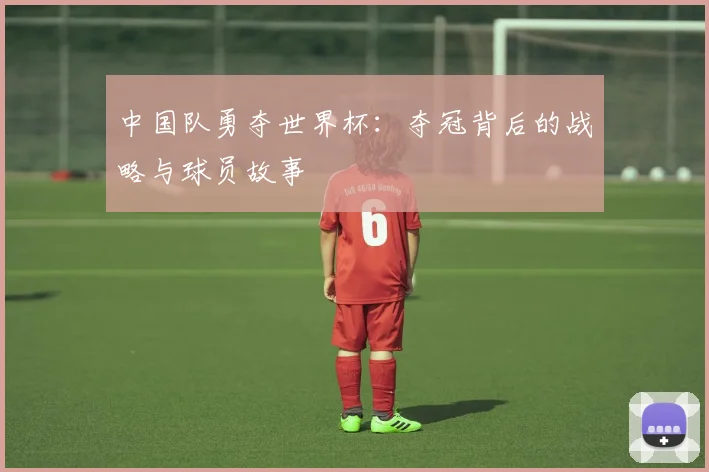 中国队勇夺世界杯：夺冠背后的战略与球员故事