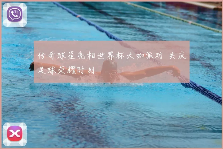 传奇球星亮相世界杯大咖派对 共庆足球荣耀时刻