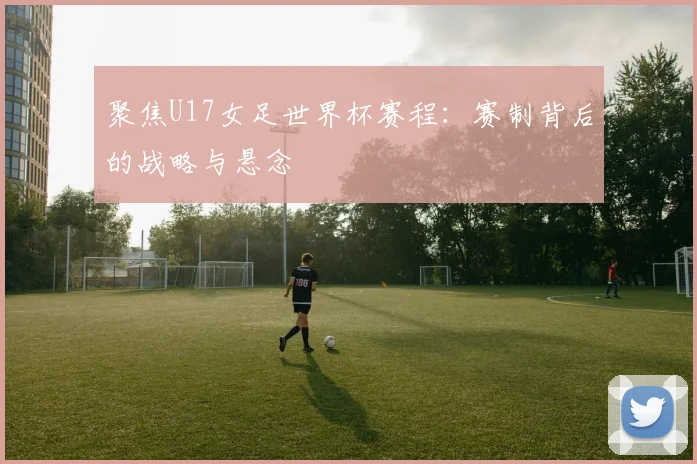聚焦U17女足世界杯赛程：赛制背后的战略与悬念