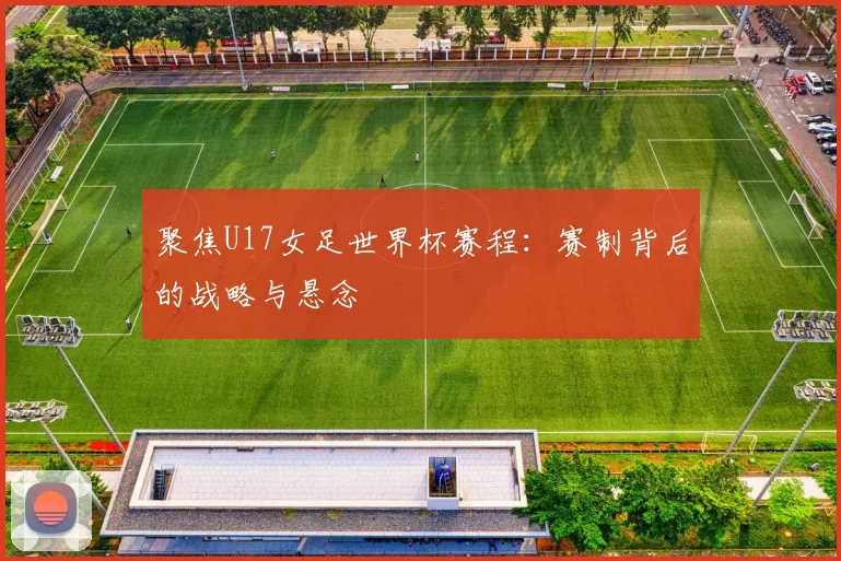 聚焦U17女足世界杯赛程:赛制背后的战略与悬念
