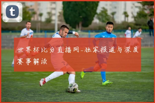 世界杯比分直播网_独家报道与深度赛事解读