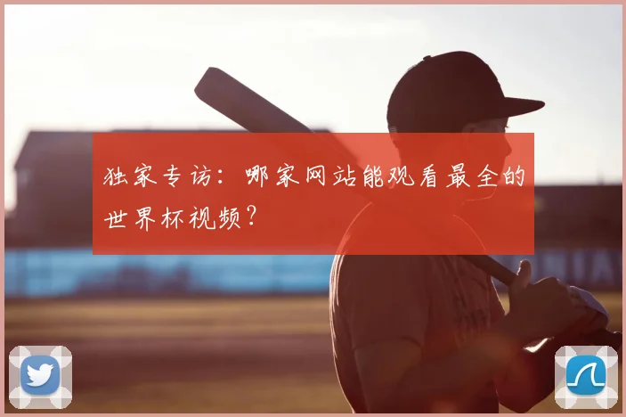 独家专访:哪家网站能观看最全的世界杯视频?