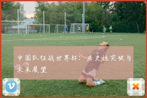 中国队征战世界杯：历史性突破与未来展望