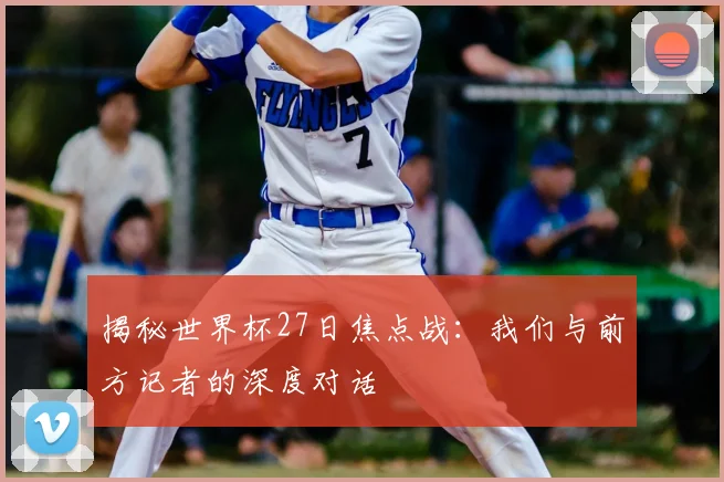 揭秘世界杯27日焦点战：我们与前方记者的深度对话