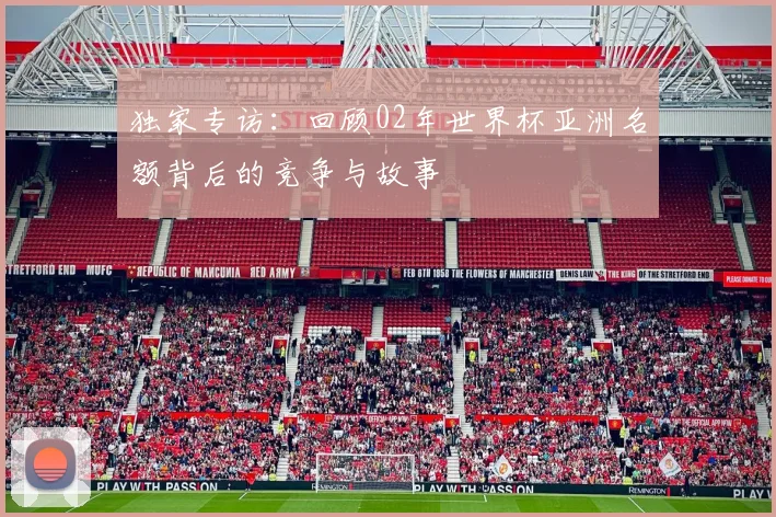独家专访:回顾02年世界杯亚洲名额背后的竞争与故事