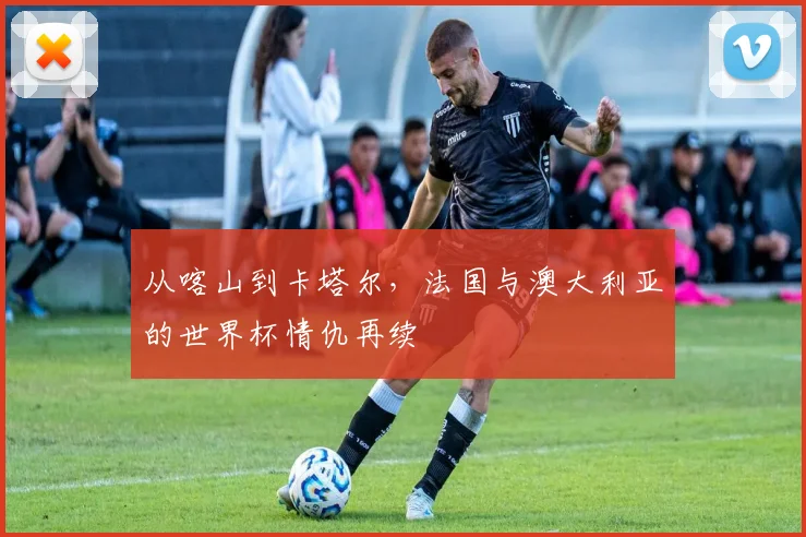 从喀山到卡塔尔，法国与澳大利亚的世界杯情仇再续