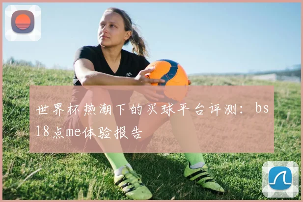 世界杯热潮下的买球平台评测：bs18点me体验报告